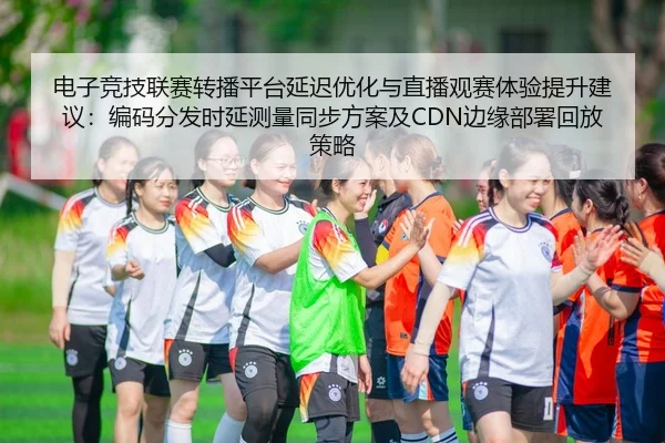 电子竞技联赛转播平台延迟优化与直播观赛体验提升建议：编码分发时延测量同步方案及CDN边缘部署回放策略