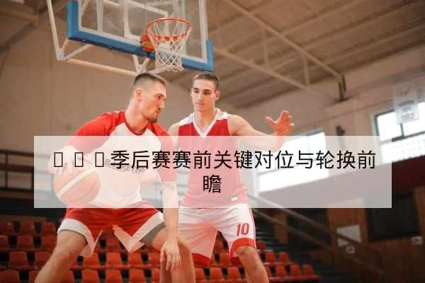 NBA季后赛赛前关键对位与轮换前瞻