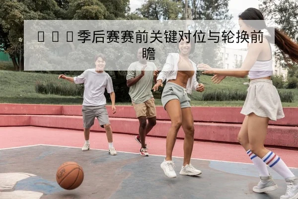 NBA季后赛赛前关键对位与轮换前瞻